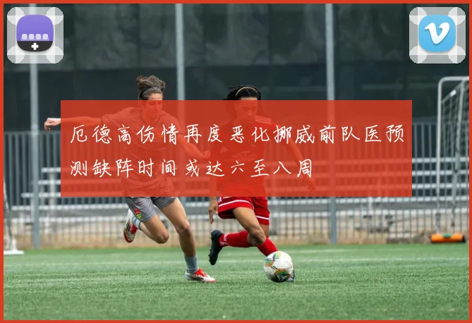 厄德高伤情再度恶化挪威前队医预测缺阵时间或达六至八周