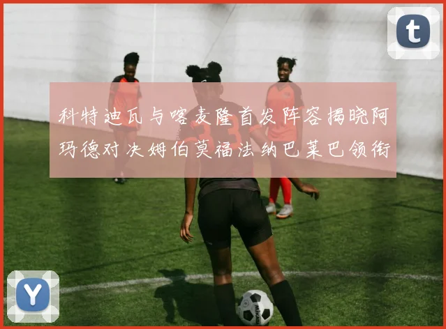科特迪瓦与喀麦隆首发阵容揭晓阿玛德对决姆伯莫福法纳巴莱巴领衔出战