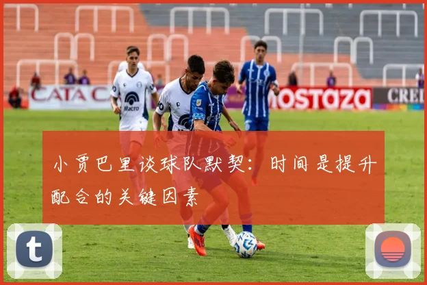 小贾巴里谈球队默契：时间是提升配合的关键因素