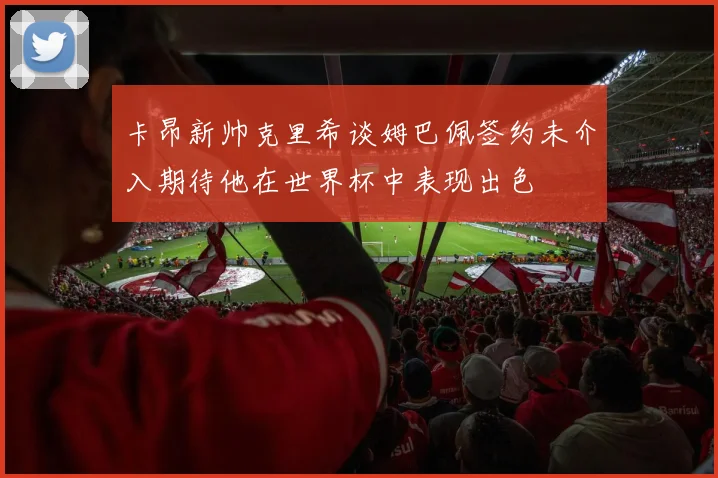 卡昂新帅克里希谈姆巴佩签约未介入期待他在世界杯中表现出色