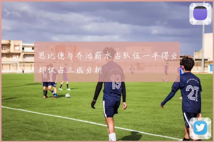 恩比德与乔治薪水占队伍一半得分却仅占三成分析