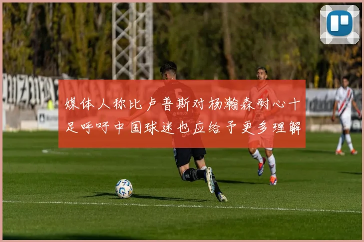 媒体人称比卢普斯对杨瀚森耐心十足呼吁中国球迷也应给予更多理解与支持
