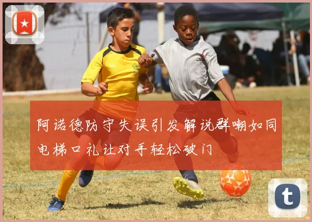 阿诺德防守失误引发解说群嘲如同电梯口礼让对手轻松破门