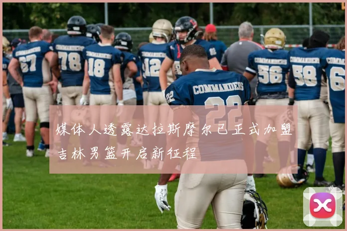 媒体人透露达拉斯摩尔已正式加盟吉林男篮开启新征程