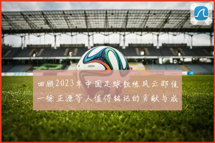 回顾2023年中国足球教练风云邵佳一徐正源等人值得铭记的贡献与成就