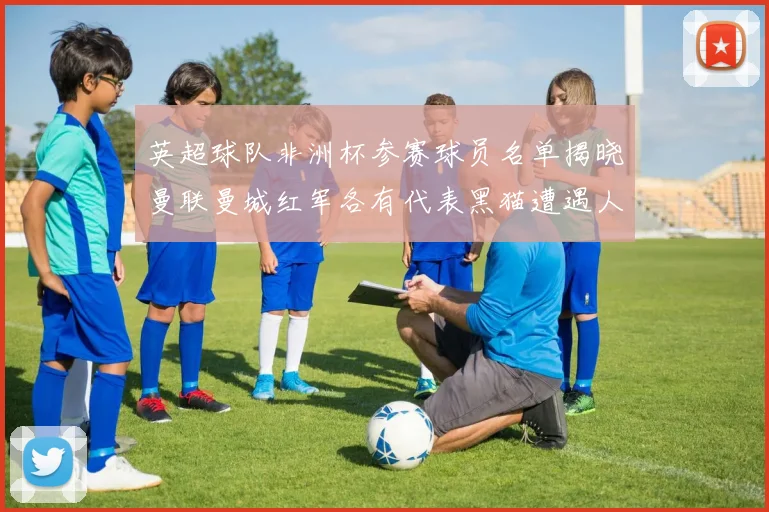 英超球队非洲杯参赛球员名单揭晓曼联曼城红军各有代表黑猫遭遇人员流失